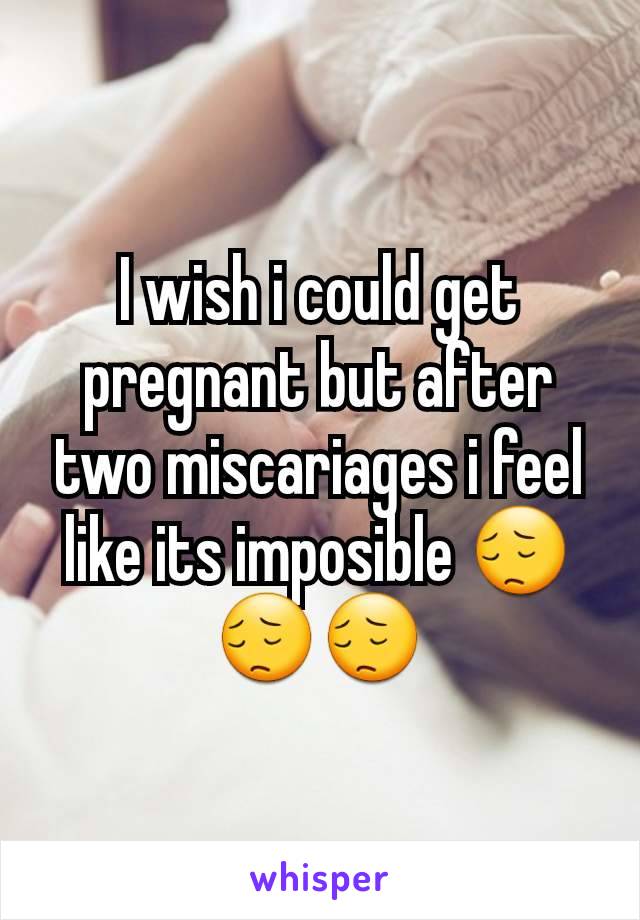 I wish i could get pregnant but after two miscariages i feel like its imposible 😔😔😔