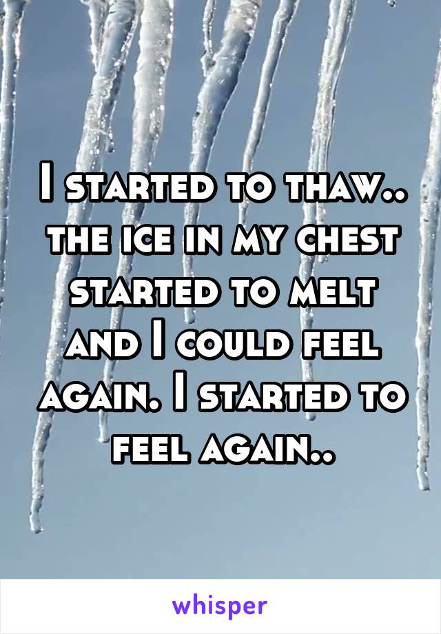 I started to thaw.. the ice in my chest started to melt and I could feel again. I started to feel again..
