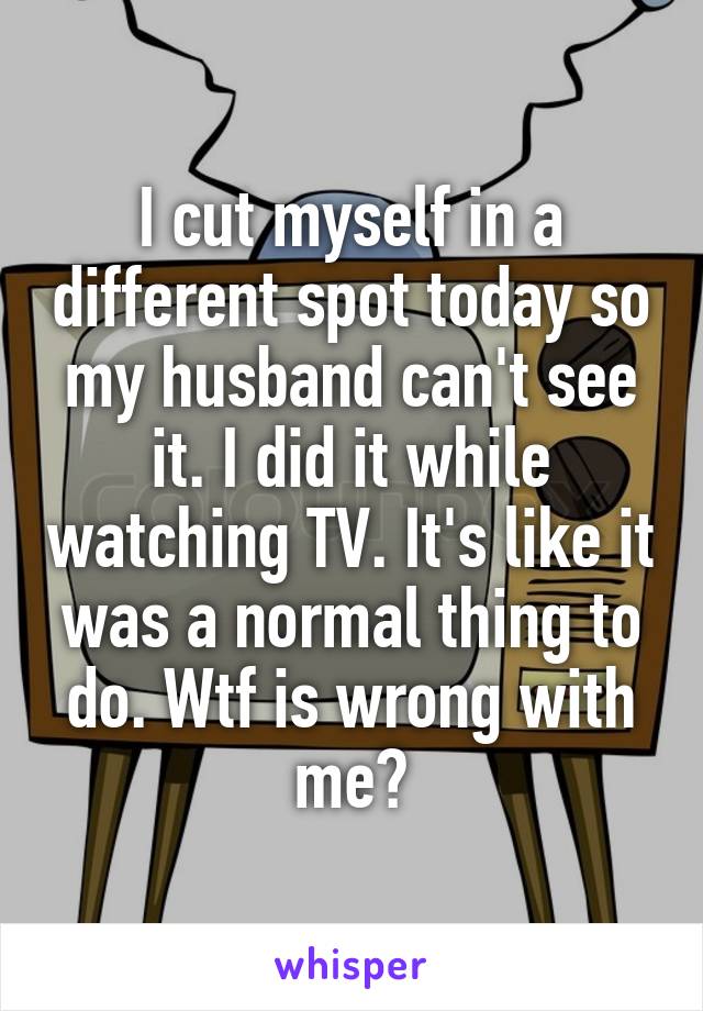 I cut myself in a different spot today so my husband can't see it. I did it while watching TV. It's like it was a normal thing to do. Wtf is wrong with me?