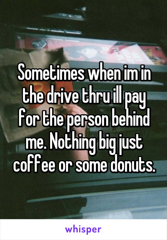 Sometimes when im in the drive thru ill pay for the person behind me. Nothing big just coffee or some donuts.