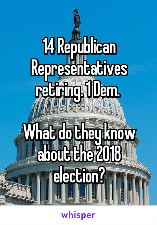 14 Republican Representatives retiring. 1 Dem. 

What do they know about the 2018 election?
