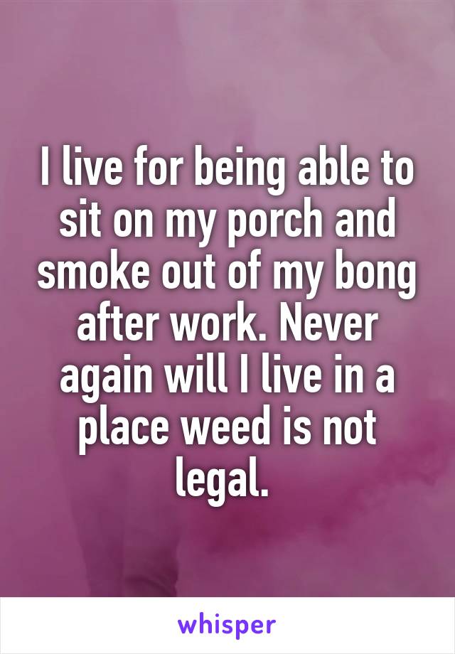 I live for being able to sit on my porch and smoke out of my bong after work. Never again will I live in a place weed is not legal. 