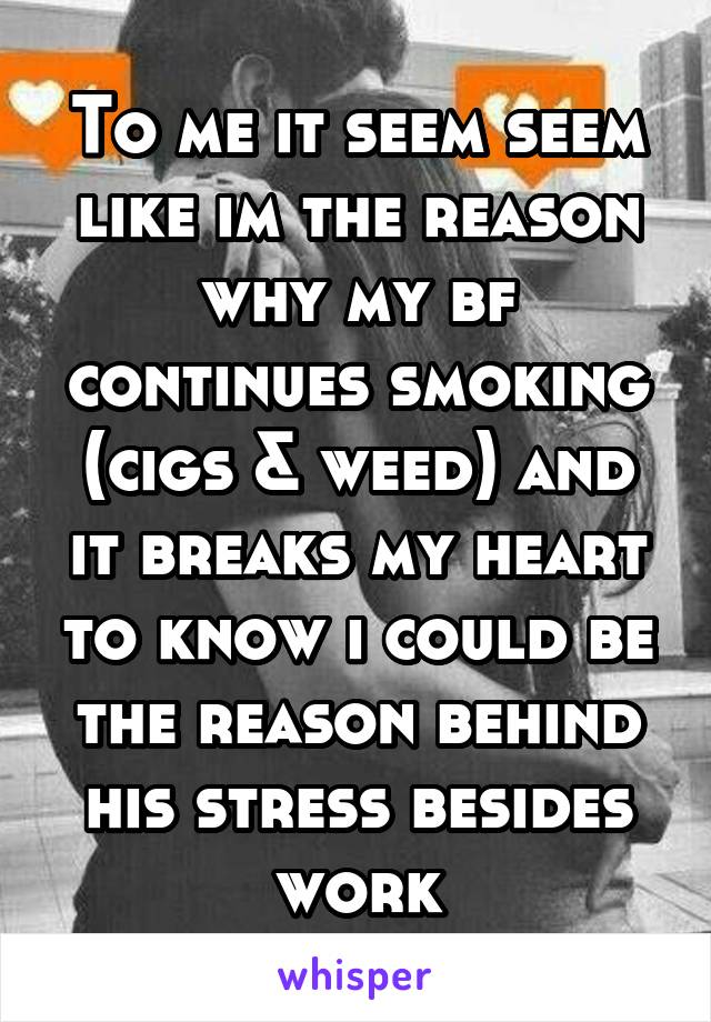 To me it seem seem like im the reason why my bf continues smoking (cigs & weed) and it breaks my heart to know i could be the reason behind his stress besides work