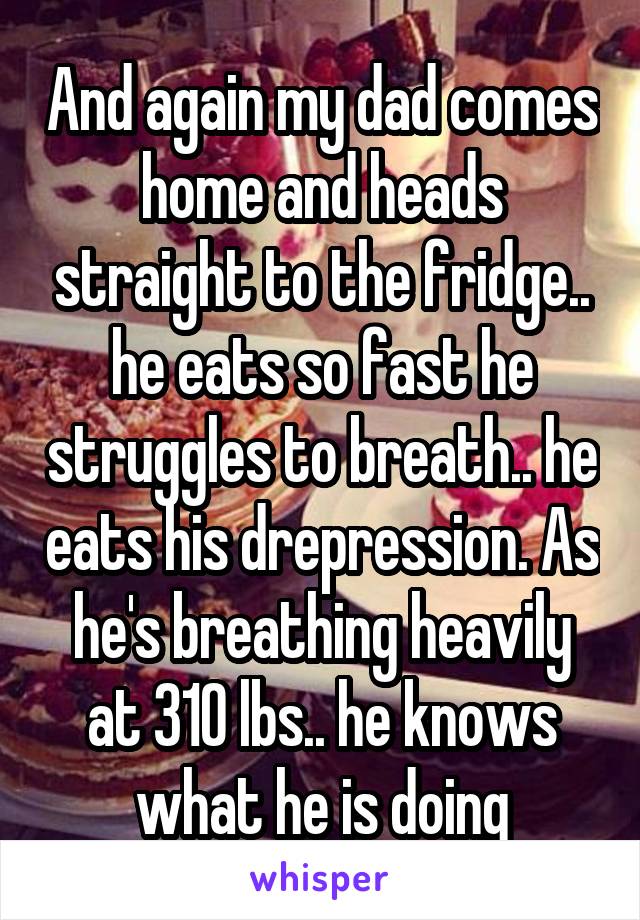 And again my dad comes home and heads straight to the fridge.. he eats so fast he struggles to breath.. he eats his drepression. As he's breathing heavily at 310 lbs.. he knows what he is doing