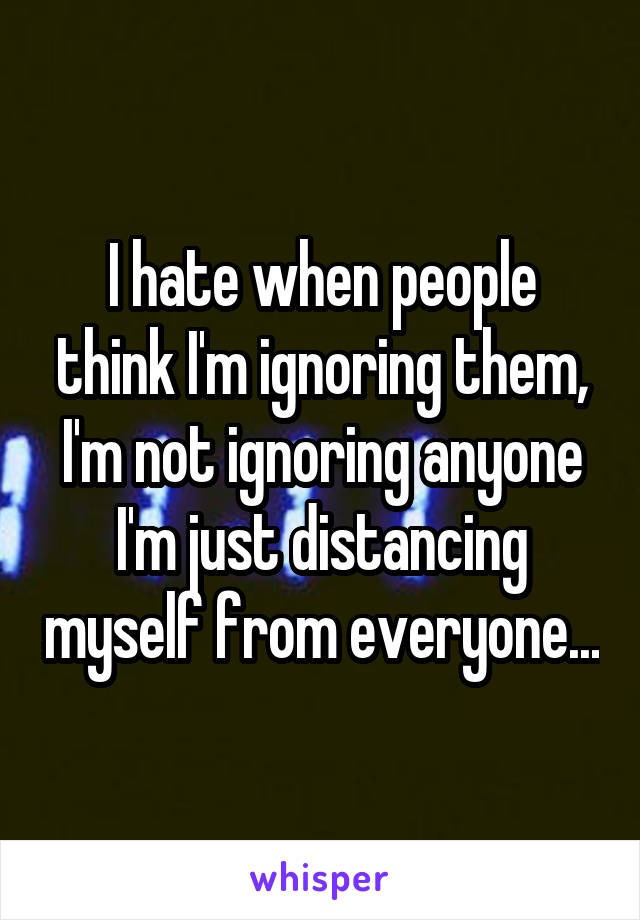 I hate when people think I'm ignoring them, I'm not ignoring anyone I'm just distancing myself from everyone...