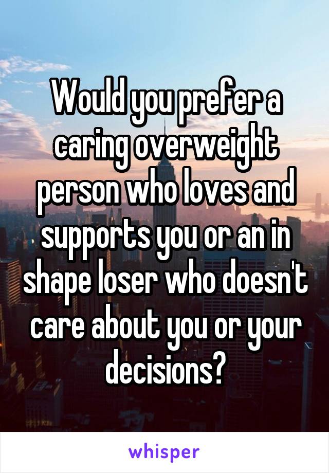 Would you prefer a caring overweight person who loves and supports you or an in shape loser who doesn't care about you or your decisions?