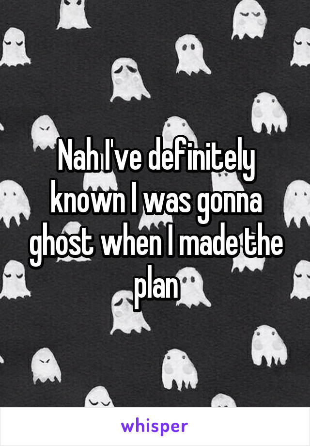 Nah I've definitely known I was gonna ghost when I made the plan