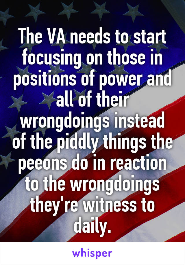 The VA needs to start focusing on those in positions of power and all of their wrongdoings instead of the piddly things the peeons do in reaction to the wrongdoings they're witness to daily.