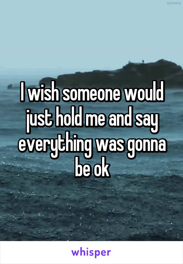 I wish someone would just hold me and say everything was gonna be ok