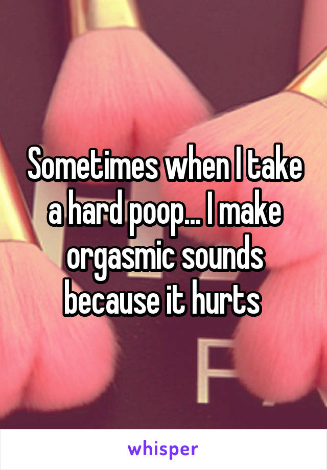 Sometimes when I take a hard poop... I make orgasmic sounds because it hurts 