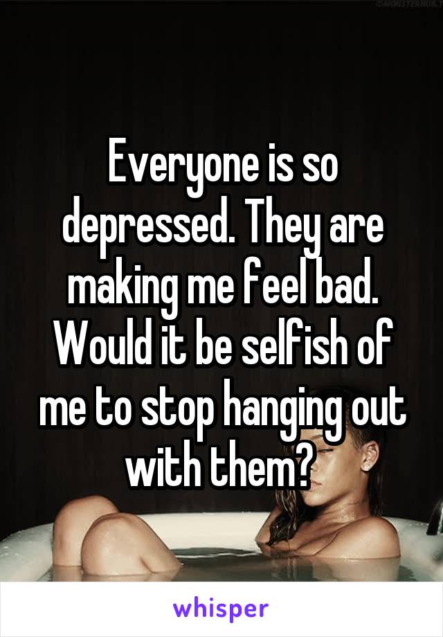 Everyone is so depressed. They are making me feel bad. Would it be selfish of me to stop hanging out with them? 