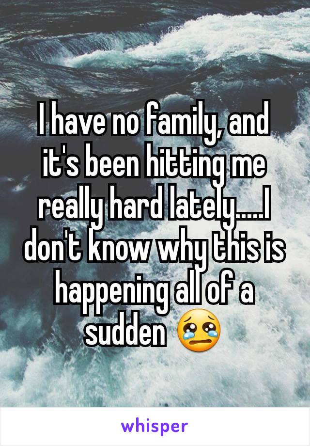 I have no family, and it's been hitting me really hard lately.....I don't know why this is happening all of a sudden 😢