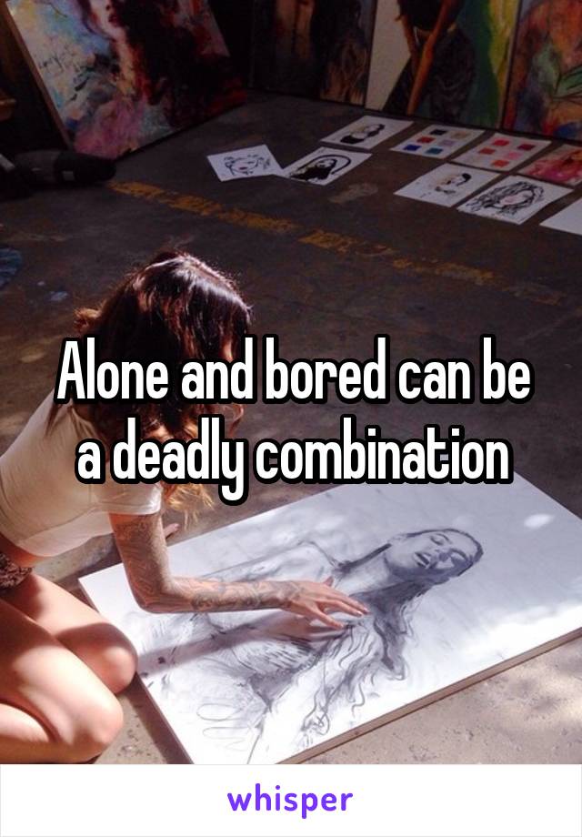 Alone and bored can be a deadly combination
