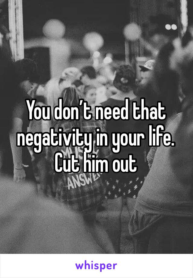 You don’t need that negativity in your life. Cut him out 