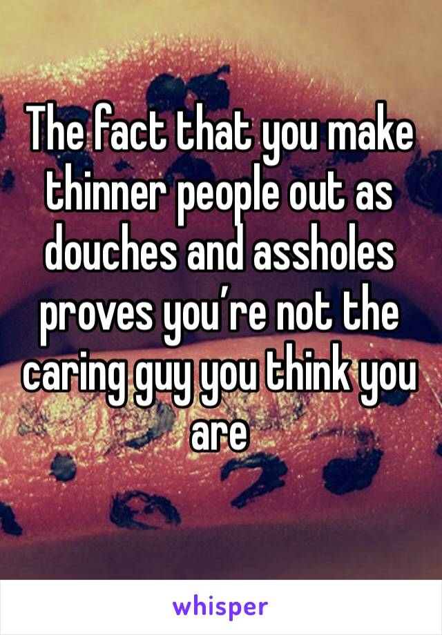 The fact that you make thinner people out as douches and assholes proves you’re not the caring guy you think you are