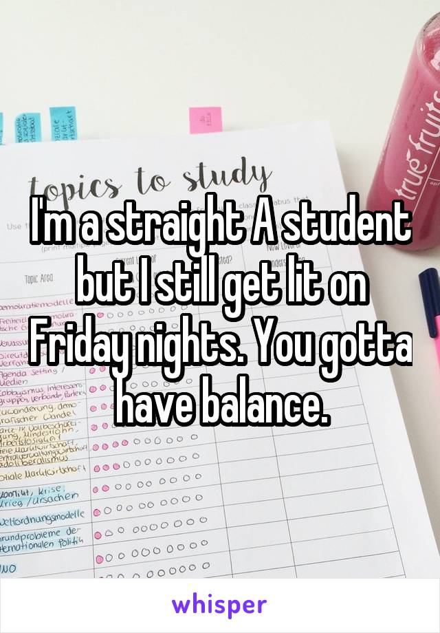 I'm a straight A student but I still get lit on Friday nights. You gotta have balance.