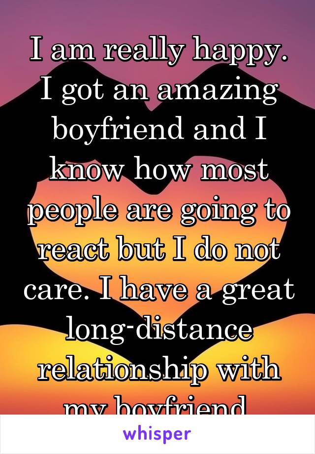 I am really happy. I got an amazing boyfriend and I know how most people are going to react but I do not care. I have a great long-distance relationship with my boyfriend.