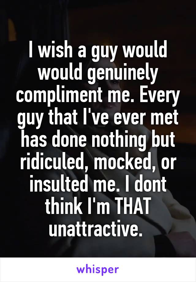 I wish a guy would would genuinely compliment me. Every guy that I've ever met has done nothing but ridiculed, mocked, or insulted me. I dont think I'm THAT unattractive. 