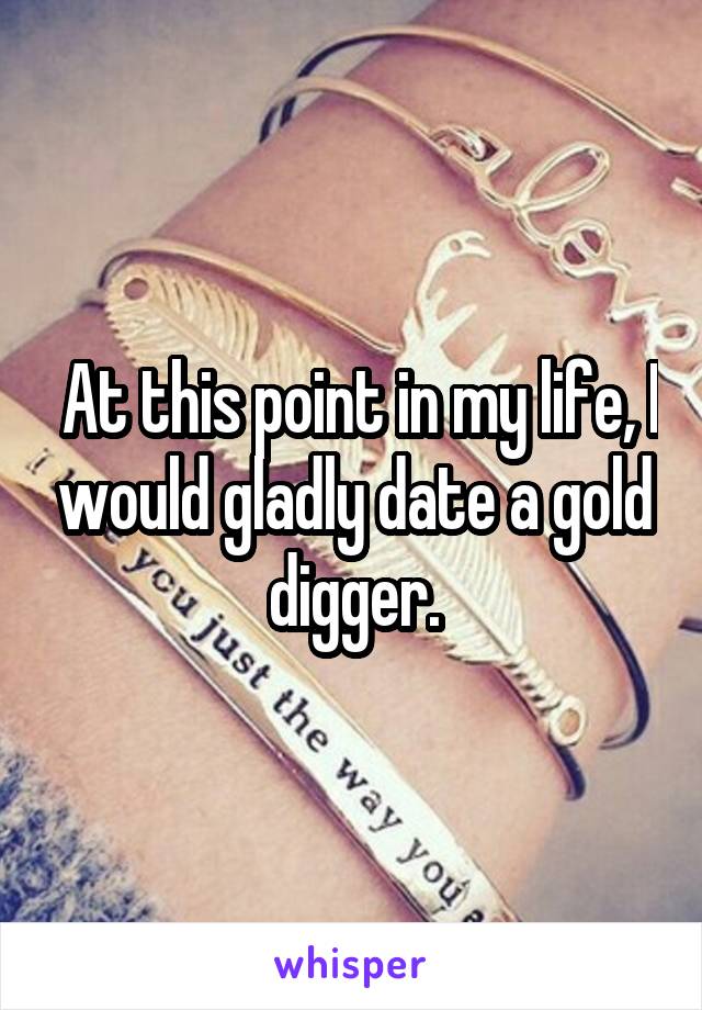  At this point in my life, I would gladly date a gold digger.