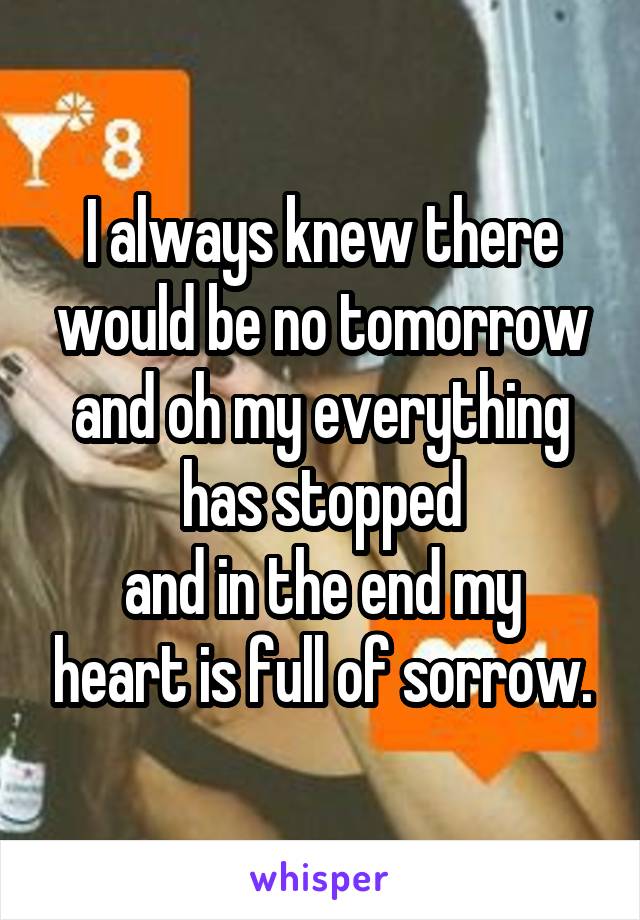 I always knew there would be no tomorrow
and oh my everything has stopped
and in the end my heart is full of sorrow.