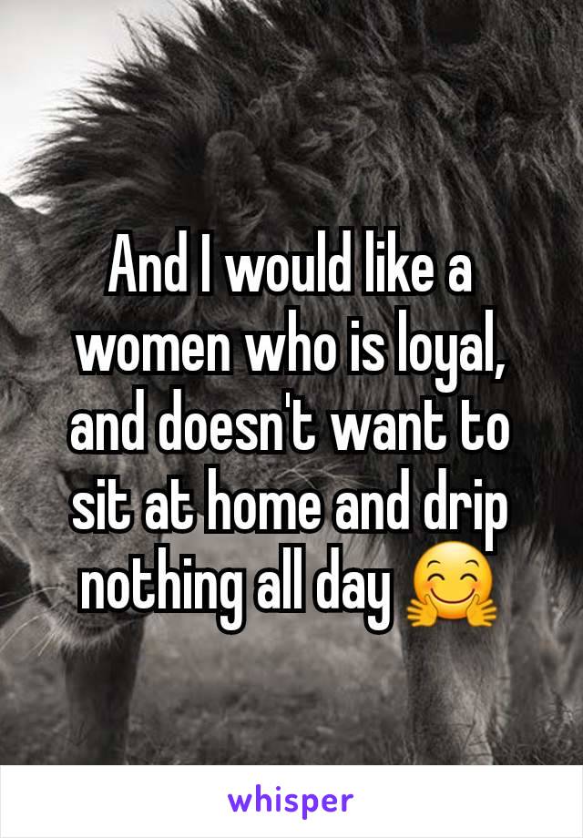 And I would like a women who is loyal, and doesn't want to sit at home and drip nothing all day 🤗
