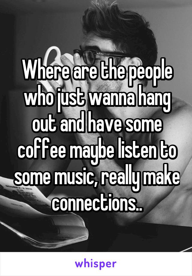 Where are the people who just wanna hang out and have some coffee maybe listen to some music, really make connections..