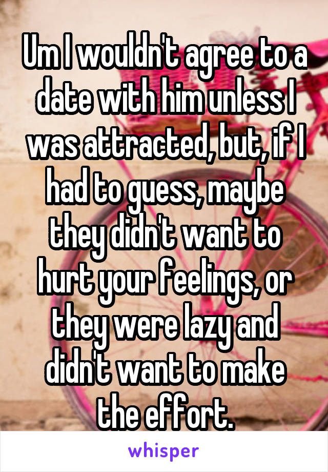 Um I wouldn't agree to a date with him unless I was attracted, but, if I had to guess, maybe they didn't want to hurt your feelings, or they were lazy and didn't want to make the effort.