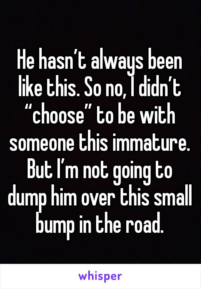 He hasn’t always been like this. So no, I didn’t “choose” to be with someone this immature. But I’m not going to dump him over this small bump in the road.