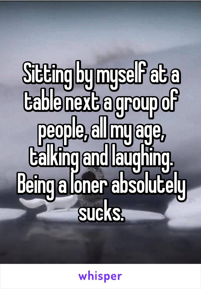 Sitting by myself at a table next a group of people, all my age, talking and laughing. Being a loner absolutely sucks.