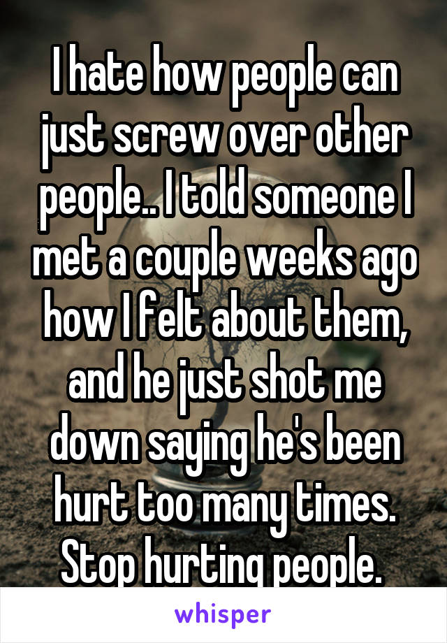 I hate how people can just screw over other people.. I told someone I met a couple weeks ago how I felt about them, and he just shot me down saying he's been hurt too many times. Stop hurting people. 