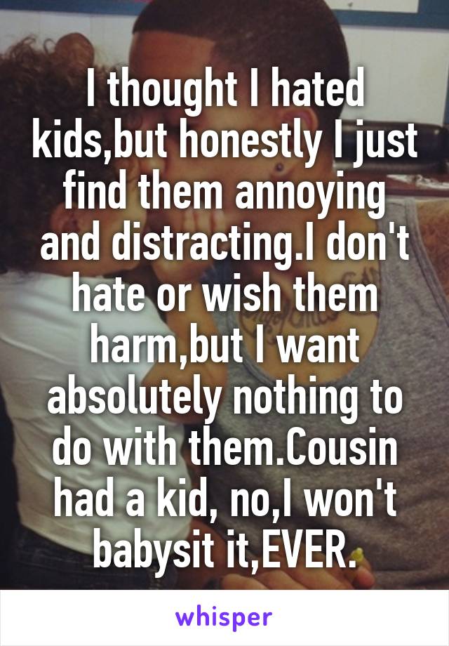 I thought I hated kids,but honestly I just find them annoying and distracting.I don't hate or wish them harm,but I want absolutely nothing to do with them.Cousin had a kid, no,I won't babysit it,EVER.