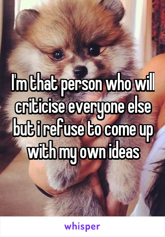 I'm that person who will criticise everyone else but i refuse to come up with my own ideas