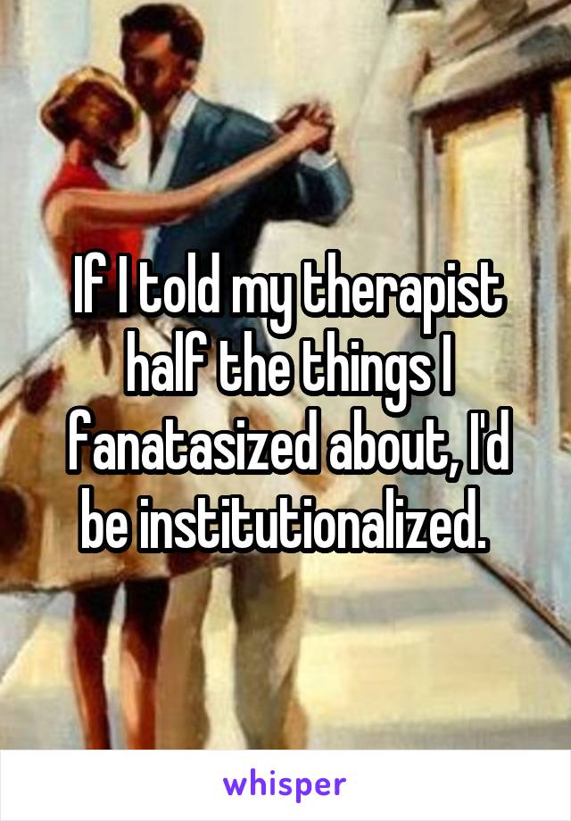 If I told my therapist half the things I fanatasized about, I'd be institutionalized. 