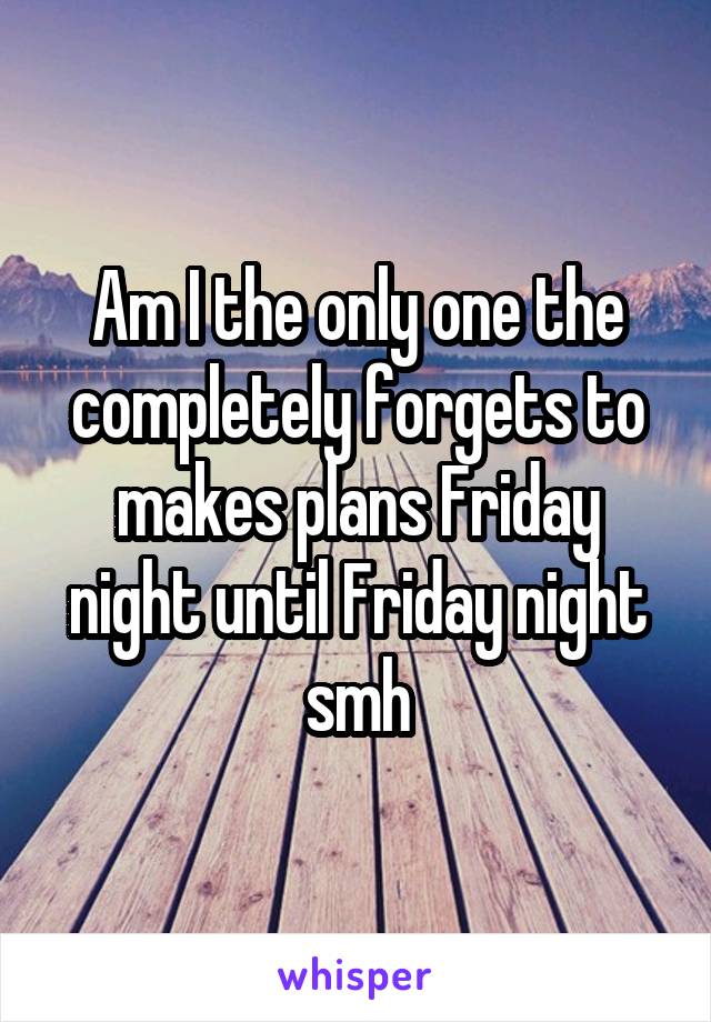 Am I the only one the completely forgets to makes plans Friday night until Friday night smh