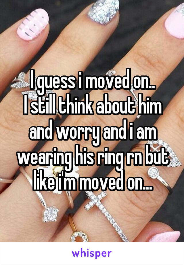 I guess i moved on..
I still think about him and worry and i am wearing his ring rn but like i'm moved on...