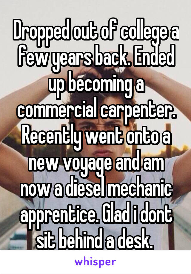 Dropped out of college a few years back. Ended up becoming a commercial carpenter. Recently went onto a new voyage and am now a diesel mechanic apprentice. Glad i dont sit behind a desk. 