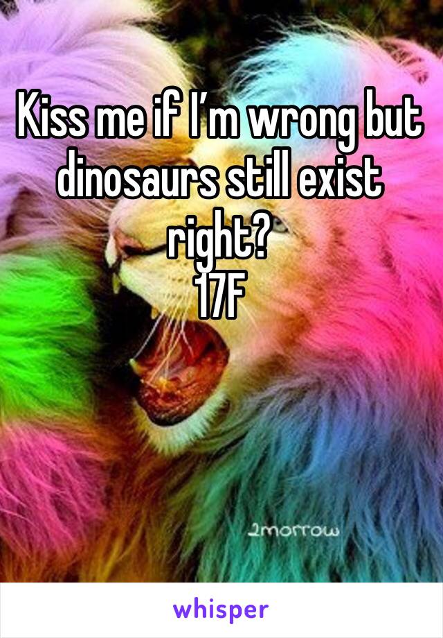 Kiss me if I’m wrong but dinosaurs still exist right? 
17F
