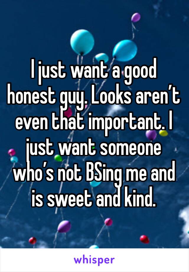 I just want a good honest guy. Looks aren’t even that important. I just want someone who’s not BSing me and is sweet and kind. 