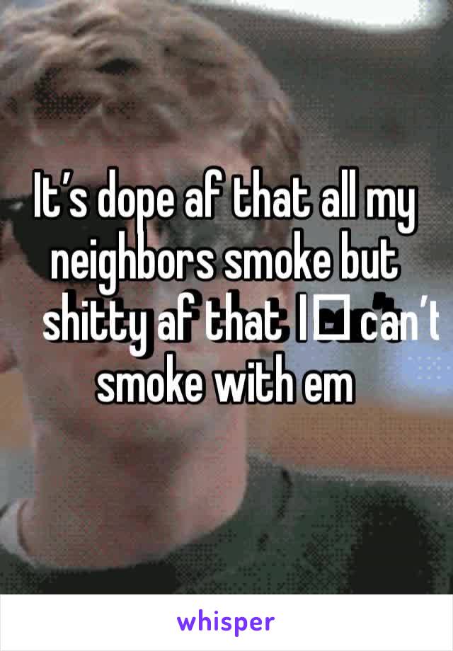 It’s dope af that all my neighbors smoke but shitty af that I️ can’t smoke with em 
