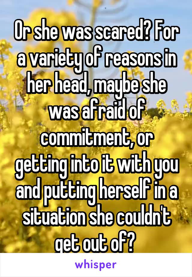 Or she was scared? For a variety of reasons in her head, maybe she was afraid of commitment, or getting into it with you and putting herself in a situation she couldn't get out of? 