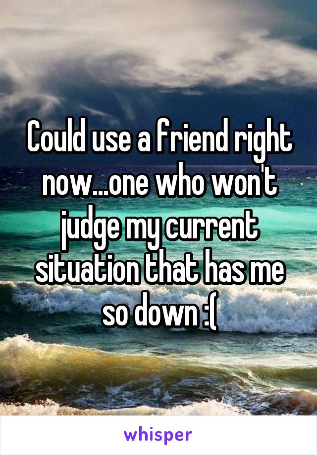 Could use a friend right now...one who won't judge my current situation that has me so down :(