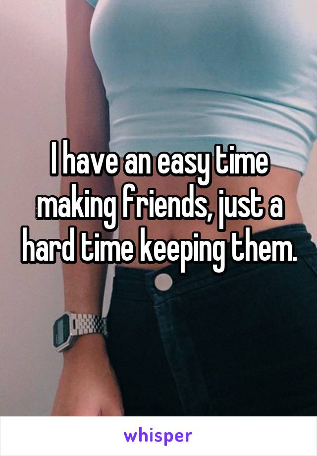I have an easy time making friends, just a hard time keeping them. 
