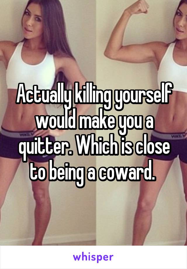 Actually killing yourself would make you a quitter. Which is close to being a coward. 