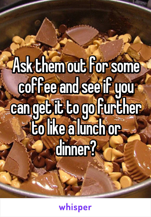 Ask them out for some coffee and see if you can get it to go further to like a lunch or dinner?