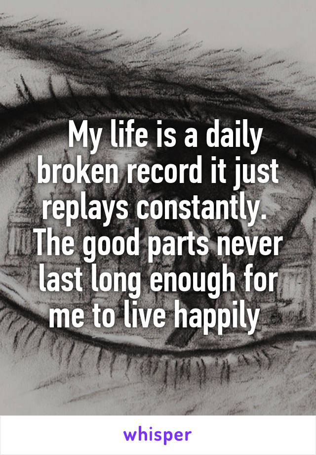   My life is a daily broken record it just replays constantly.  The good parts never last long enough for me to live happily 