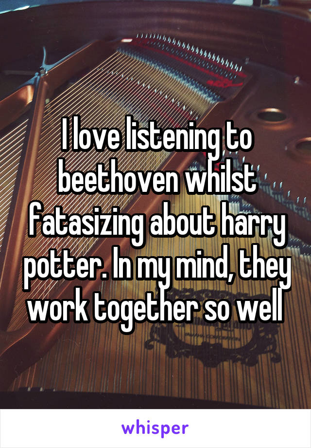 I love listening to beethoven whilst fatasizing about harry potter. In my mind, they work together so well 