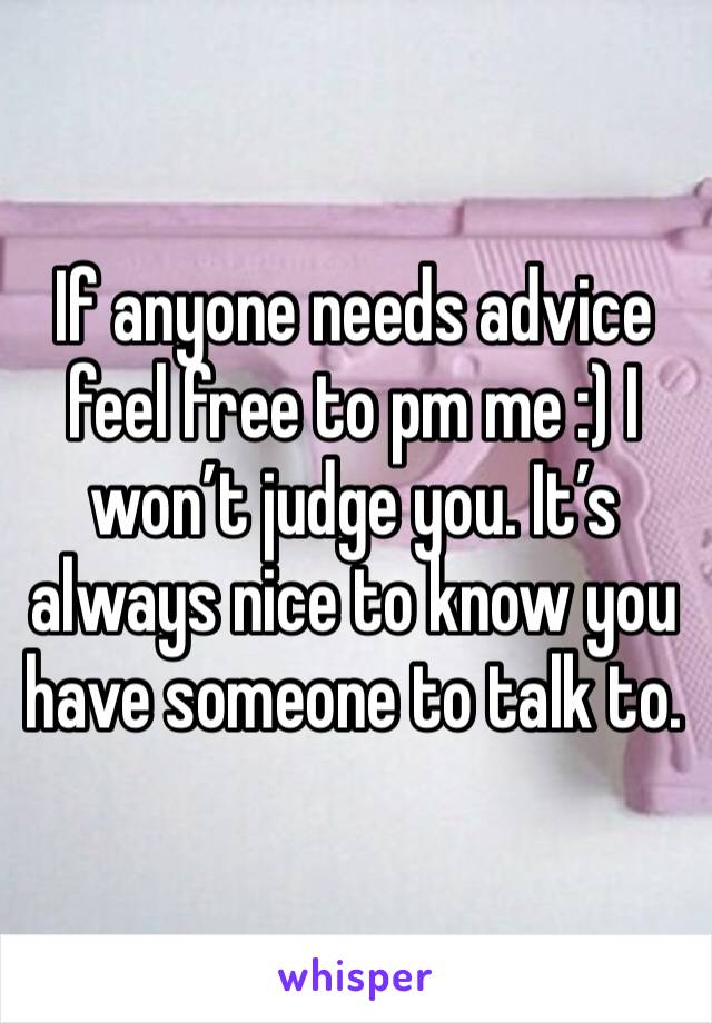 If anyone needs advice feel free to pm me :) I won’t judge you. It’s always nice to know you have someone to talk to. 