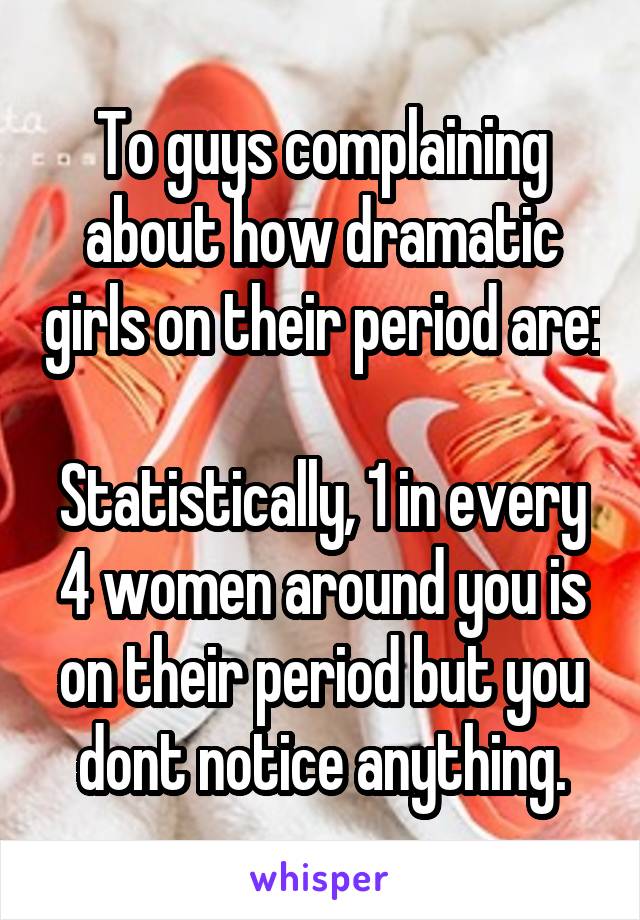 To guys complaining about how dramatic girls on their period are:

Statistically, 1 in every 4 women around you is on their period but you dont notice anything.