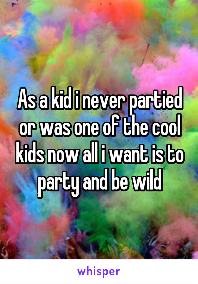 As a kid i never partied or was one of the cool kids now all i want is to party and be wild