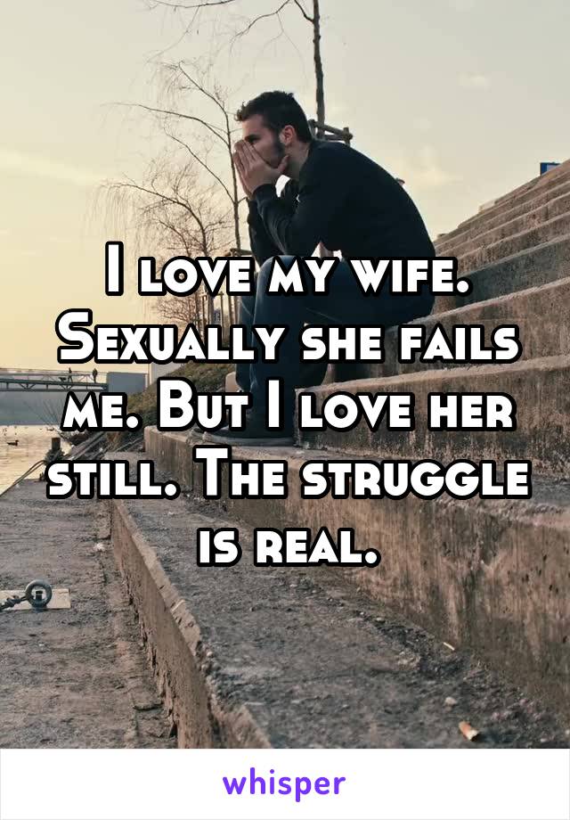 I love my wife. Sexually she fails me. But I love her still. The struggle is real.